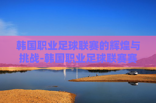 韩国职业足球联赛的辉煌与挑战-韩国职业足球联赛赛程