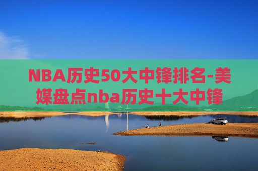 NBA历史50大中锋排名-美媒盘点nba历史十大中锋