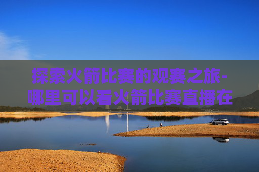 探索火箭比赛的观赛之旅-哪里可以看火箭比赛直播在线观看