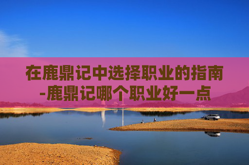 在鹿鼎记中选择职业的指南-鹿鼎记哪个职业好一点