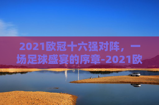 2021欧冠十六强对阵，一场足球盛宴的序章-2021欧冠16强对阵