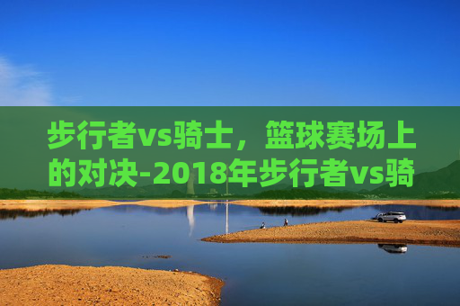 步行者vs骑士，篮球赛场上的对决-2018年步行者vs骑士