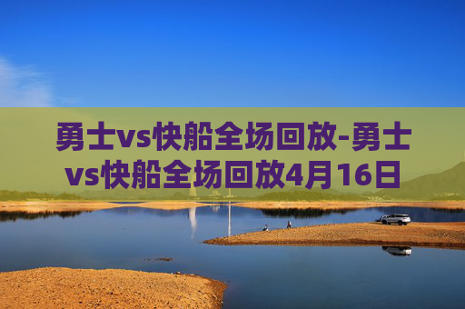 勇士vs快船全场回放-勇士vs快船全场回放4月16日