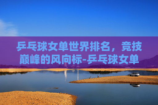 乒乓球女单世界排名，竞技巅峰的风向标-乒乓球女单世界排名最新