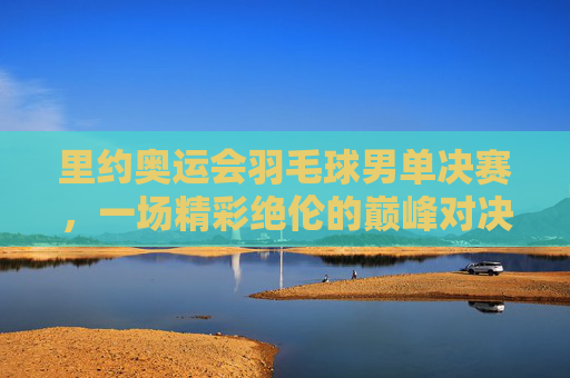 里约奥运会羽毛球男单决赛，一场精彩绝伦的巅峰对决-里约奥运会羽毛球男单决赛视频