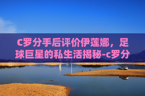 C罗分手后评价伊莲娜，足球巨星的私生活揭秘-c罗分手后评价伊莲娜视频
