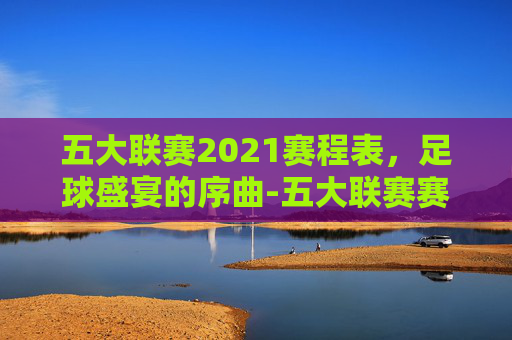五大联赛2021赛程表，足球盛宴的序曲-五大联赛赛程2021赛程表图片