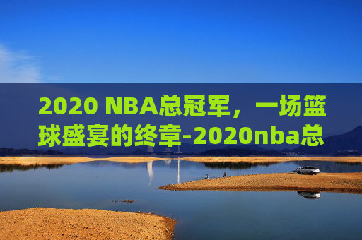 2020 NBA总冠军，一场篮球盛宴的终章-2020nba总冠军是谁