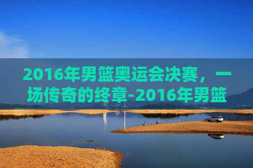 2016年男篮奥运会决赛，一场传奇的终章-2016年男篮奥运会决赛视频