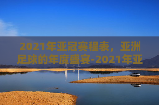 2021年亚冠赛程表，亚洲足球的年度盛宴-2021年亚冠联赛赛程表