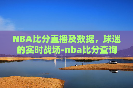 NBA比分直播及数据，球迷的实时战场-nba比分查询最新消息