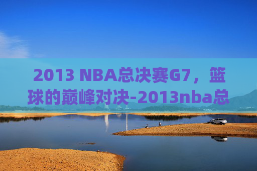 2013 NBA总决赛G7，篮球的巅峰对决-2013nba总决赛g7回放高清