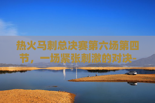 热火马刺总决赛第六场第四节，一场紧张刺激的对决-热火马刺总决赛第6场