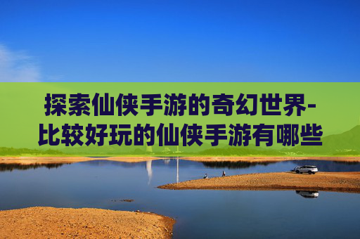 探索仙侠手游的奇幻世界-比较好玩的仙侠手游有哪些