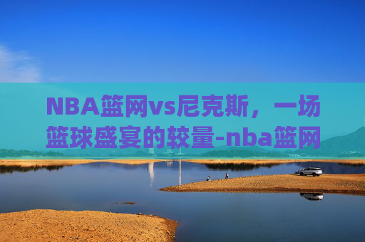 NBA篮网vs尼克斯，一场篮球盛宴的较量-nba篮网vs尼克斯.nga.中国.qqd.中国