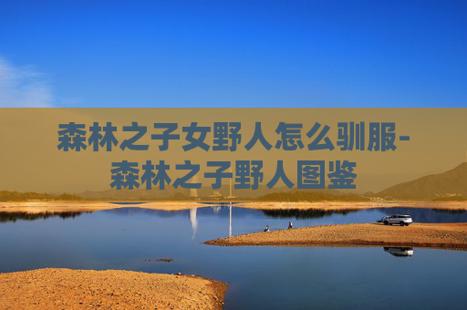 森林之子女野人怎么驯服-森林之子野人图鉴