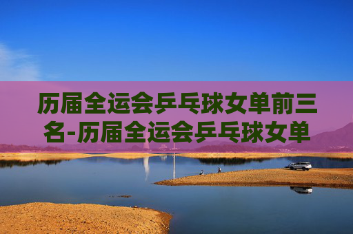 历届全运会乒乓球女单前三名-历届全运会乒乓球女单前三名成绩
