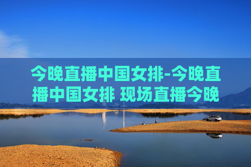 今晚直播中国女排-今晚直播中国女排 现场直播今晚上女排比赛几点钟