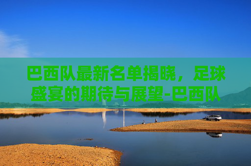 巴西队最新名单揭晓，足球盛宴的期待与展望-巴西队最新名单揭秘