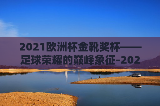 2021欧洲杯金靴奖杯——足球荣耀的巅峰象征-2021年欧洲杯金靴奖