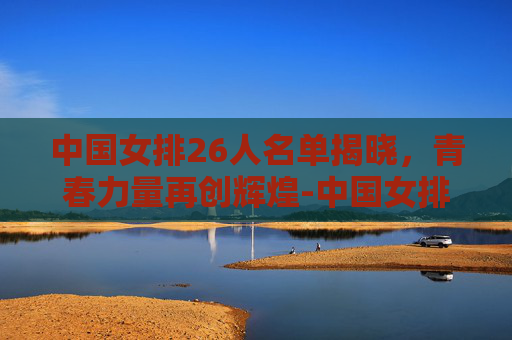 中国女排26人名单揭晓，青春力量再创辉煌-中国女排26人名单及号码