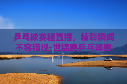 乒乓球赛程直播，精彩瞬间不容错过-世锦赛乒乓球赛程直播