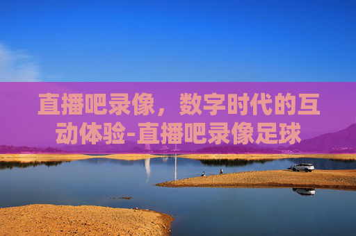 直播吧录像，数字时代的互动体验-直播吧录像足球