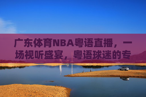 广东体育NBA粤语直播，一场视听盛宴，粤语球迷的专属狂欢-广东体育nba粤语直播回放