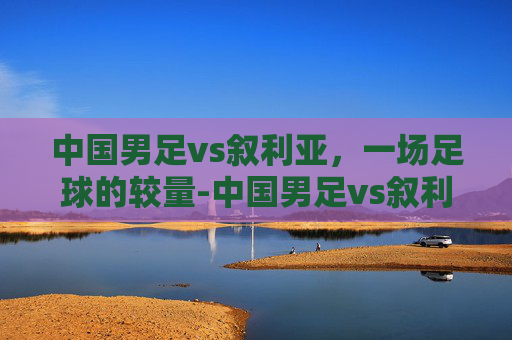 中国男足vs叙利亚，一场足球的较量-中国男足vs叙利亚战绩