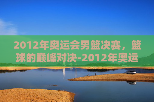 2012年奥运会男篮决赛，篮球的巅峰对决-2012年奥运会男篮决赛中文解说