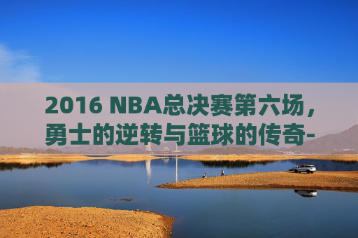 2016 NBA总决赛第六场，勇士的逆转与篮球的传奇-2016nba总决赛第六场回放超清
