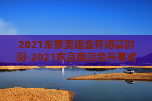 2021东京奥运会开闭幕时间-2021东京奥运会开幕式结束时间