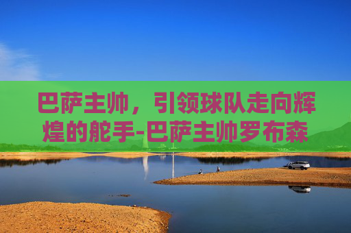巴萨主帅，引领球队走向辉煌的舵手-巴萨主帅罗布森