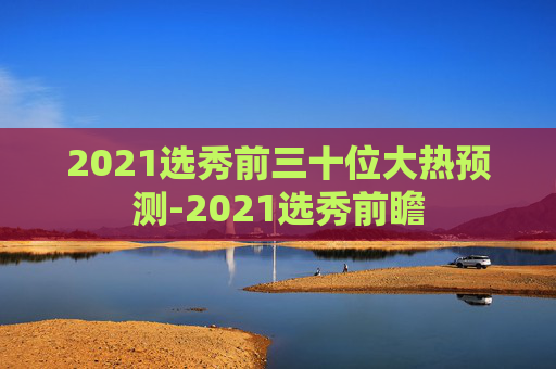 2021选秀前三十位大热预测-2021选秀前瞻