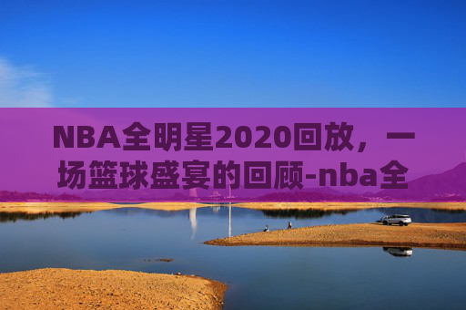 NBA全明星2020回放，一场篮球盛宴的回顾-nba全明星高清回放