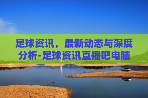 足球资讯，最新动态与深度分析-足球资讯直播吧电脑版