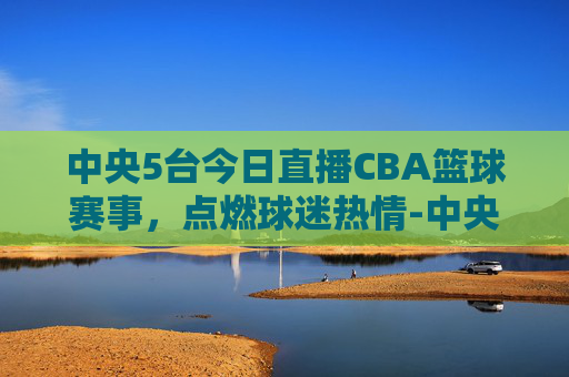 中央5台今日直播CBA篮球赛事，点燃球迷热情-中央5台今天直播在线直播cba篮球比赛
