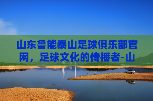 山东鲁能泰山足球俱乐部官网，足球文化的传播者-山东鲁能泰山足球俱乐部官方网站