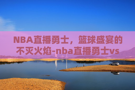 NBA直播勇士，篮球盛宴的不灭火焰-nba直播勇士vs湖人视频