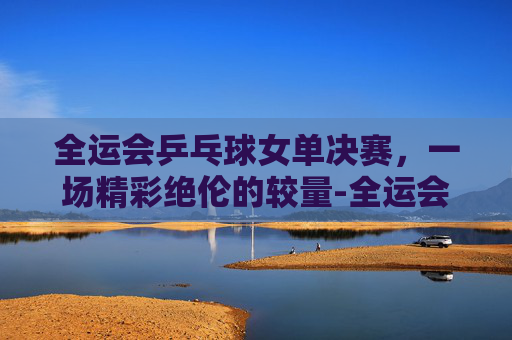 全运会乒乓球女单决赛，一场精彩绝伦的较量-全运会乒乓球女单决赛时间