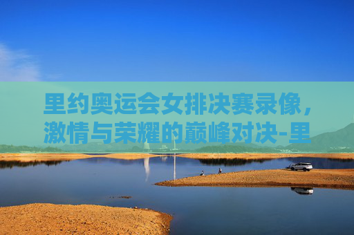 里约奥运会女排决赛录像，激情与荣耀的巅峰对决-里约奥运女排决赛回放央视网