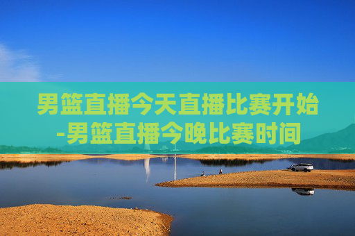 男篮直播今天直播比赛开始-男篮直播今晚比赛时间