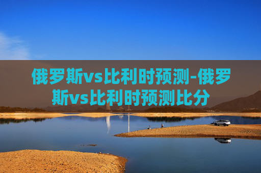 俄罗斯vs比利时预测-俄罗斯vs比利时预测比分