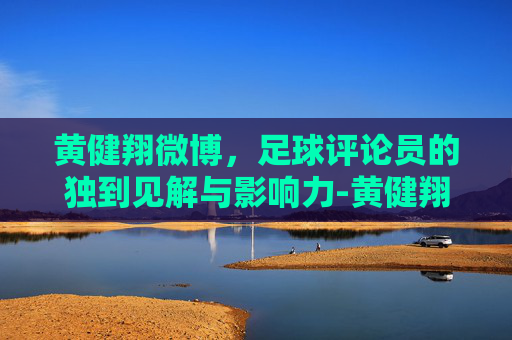 黄健翔微博，足球评论员的独到见解与影响力-黄健翔微博最新动态