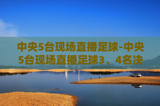 中央5台现场直播足球-中央5台现场直播足球3、4名决赛