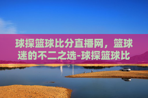球探篮球比分直播网，篮球迷的不二之选-球探篮球比分cba比分