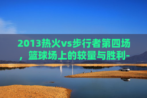2013热火vs步行者第四场，篮球场上的较量与胜利-2013热火对步行者七场比赛回顾