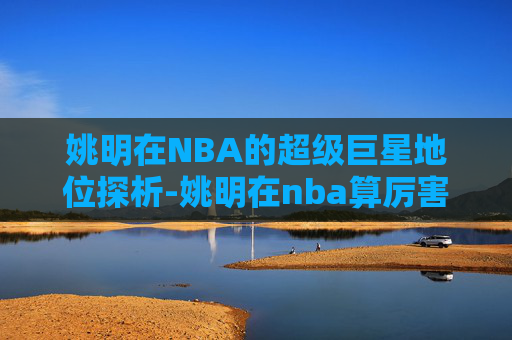 姚明在NBA的超级巨星地位探析-姚明在nba算厉害吗