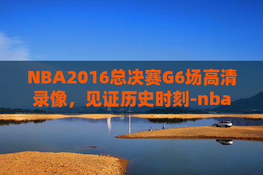 NBA2016总决赛G6场高清录像，见证历史时刻-nba2016总决赛6场高清录像央视