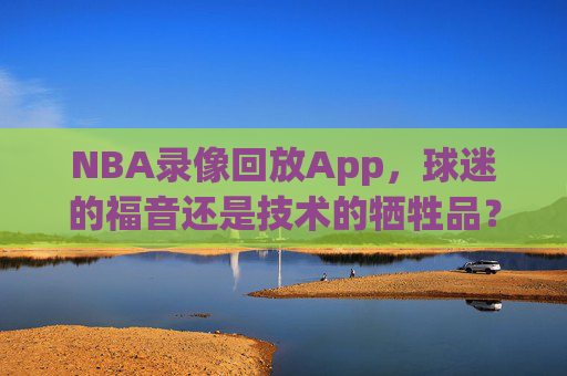 NBA录像回放App，球迷的福音还是技术的牺牲品？-nba录像回放app免费